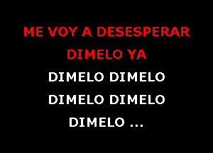 ME VOY A DESESPERAR
DIMELO YA

DIMELO DIMELO
DIMELO DIMELO
DIMELO