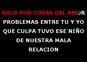 SOLO POR COSAS DEL AMOR
PROBLEMAS ENTRE TU Y Y0
QUE CULPA TUVO ESE NINO
DE NUESTRA MALA
RELACION