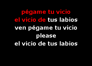 p(fggame tu vicio
el vicio de tus labios
ven p(agame tu vicio
please
el vicio de tus Iabios

g