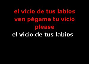 el vicio de tus labios
ven p(egame tu vicio
please

el vicio de tus labios