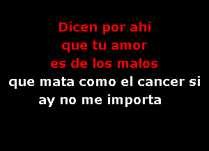 Dicen por ahi
que tu amor
es de los malos
que mata como el cancer si
ay no me importa