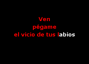 Ven
p(egame

el vicio de tus labios