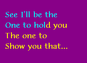 See I'll be the
One to hold you

The one to
Show you that...