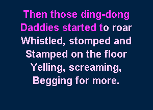 Then those ding-dong
Daddies started to roar
Whistled, stomped and
Stamped on the floor
Yelling, screaming,
Begging for more.