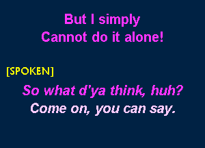 But I simply
Cannot do it alone!

ISPOKENI

So what d 'ya think, huh?
Come on, you can say.