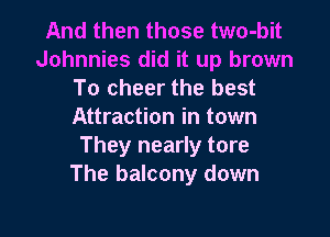 And then those two-bit
Johnnies did it up brown
To cheer the best
Attraction in town

They nearly tore
The balcony down