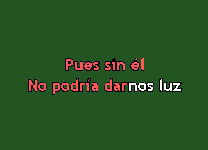 Pues sin e'l

No podria darnos luz