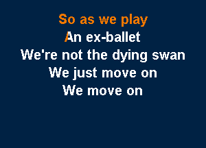 So as we play
An ex-ballet
We're not the dying swan
We just move on

We move on