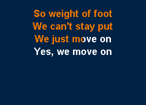 80 weight of foot
We can't stay put
We just move on
Yes, we move on