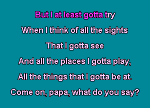 But I at least gotta try
When I think of all the sights
That I gotta see
And all the places I gotta play,
All the things that I gotta be at.

Come on, papa, what do you say?