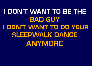I DON'T WANT TO BE THE

BAD GUY
I DON'T WANT TO DO YOUR

SLEEPWALK DANCE
ANYMORE
