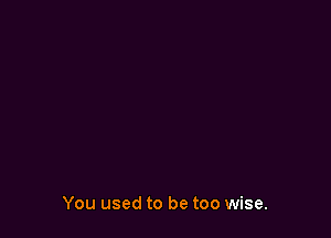 You used to be too wise.
