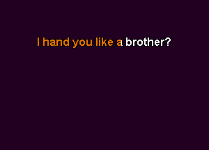 I hand you like a brother?