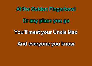 You'll meet your Uncle Max

And everyone you know