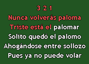 3 2 1
Nunca volvergls paloma
Triste estgl el palomar
Solito quedc') el palomo
Ahoggmdose entre sollozo
Pues ya no puede volar