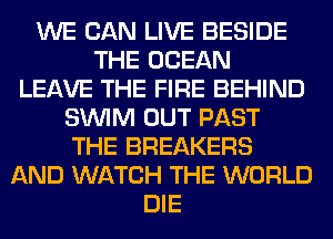WE CAN LIVE BESIDE
THE OCEAN
LEAVE THE FIRE BEHIND
SUVIM OUT PAST
THE BREAKERS
AND WATCH THE WORLD
DIE