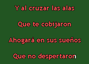 Y al cruzar las alas

Que te cobijaron

Ahogara en sus suerios

Que no despertaron