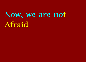 Now, we are not
Afraid