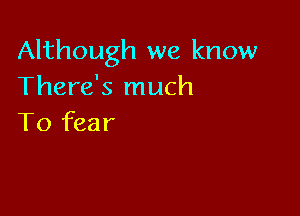 Although we know
There's much

To fear