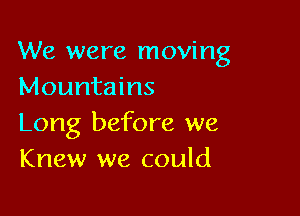We were moving
Mountains

Long before we
Knew we could