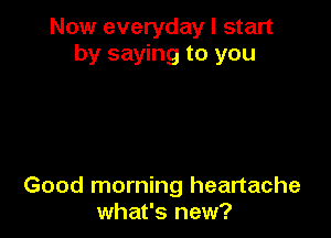 Now everyday I start
by saying to you

Good morning heartache
what's new?