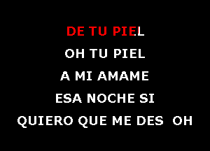 DE TU PIEL
0H TU PIEL

A MI AMAME
ESA NOCHE SI
QUIERO QUE ME DES 0H