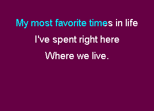 My most favorite times in life

I've spent right here

Where we live.