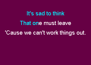 It's sad to think

That one must leave

'Cause we can't work things out.