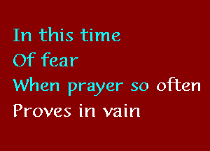 In this time
Of fear

When prayer so often

Proves in vain