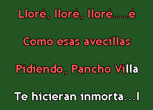 Llort'e, lloreE, llorc)...4

Como esas avecillas
Pidiendo, Pancho Villa

Te hicieran inmorta...l