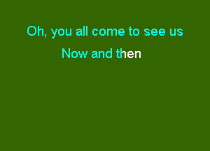 Oh, you all come to see us

Now and then