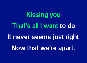 Kissing you

That's all I want to do

It never seems just right

Now that we're apart.