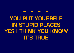 YOU PUT YOURSELF
IN STUPID PLACES
YES I THINK YOU KNOW
ITS TRUE