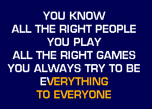 YOU KNOW
ALL THE RIGHT PEOPLE
YOU PLAY
ALL THE RIGHT GAMES
YOU ALWAYS TRY TO BE
EVERYTHING
TO EVERYONE