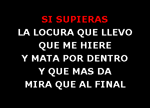 SI SUPIERAS
LA LOCURA QUE LLEVO
QUE ME HIERE
Y MATA POR DENTRO
Y QUE MAS DA
MIRA QUE AL FINAL