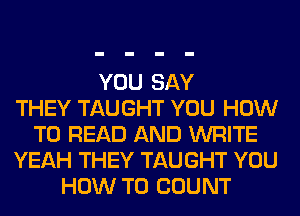 YOU SAY
THEY TAUGHT YOU HOW
TO READ AND WRITE
YEAH THEY TAUGHT YOU
HOW TO COUNT