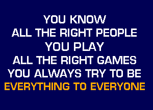 YOU KNOW
ALL THE RIGHT PEOPLE

YOU PLAY

ALL THE RIGHT GAMES

YOU ALWAYS TRY TO BE
EVERYTHING TO EVERYONE