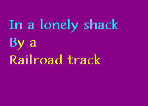 In a lonely shack
By 3

Railroad track