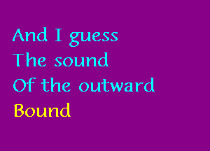 And I guess
The sound

Of the outward
Bound