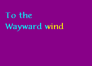 To the
Wayward wind