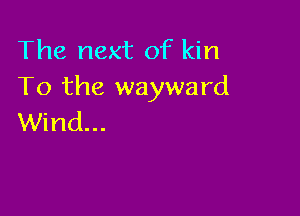 The next of kin
To the wayward

Wind...