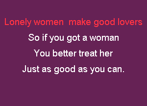 So if you got a woman
You better treat her

Just as good as you can.