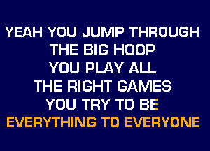 YEAH YOU JUMP THROUGH
THE BIG HOOP
YOU PLAY ALL
THE RIGHT GAMES

YOU TRY TO BE
EVERYTHING TO EVERYONE