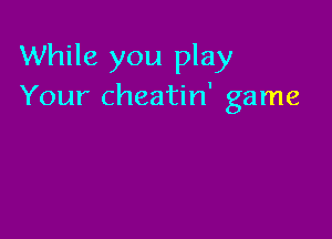 While you play
Your cheatin' game