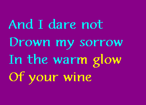 And I dare not
Drown my sorrow

In the warm glow
Of your wine