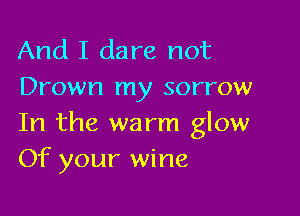 And I dare not
Drown my sorrow

In the warm glow
Of your wine