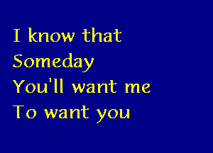 I know that
Someday

You'll want me
To want you