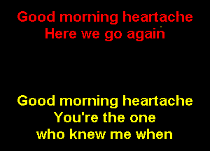 Good morning heartache
Here we go agaih

Good morning heartache
You're the one
who knew me when