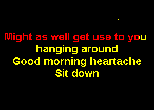 Might as well get use to you
hanging around

Good morning heartache
Sit down