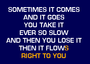 SOMETIMES IT COMES
AND IT GOES
YOU TAKE IT
EVER SO SLOW
AND THEN YOU LOSE IT
THEN IT FLOWS
RIGHT TO YOU